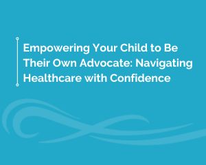 Empowering Your Child to Be Their Own Advocate: Navigating Healthcare with Confidence